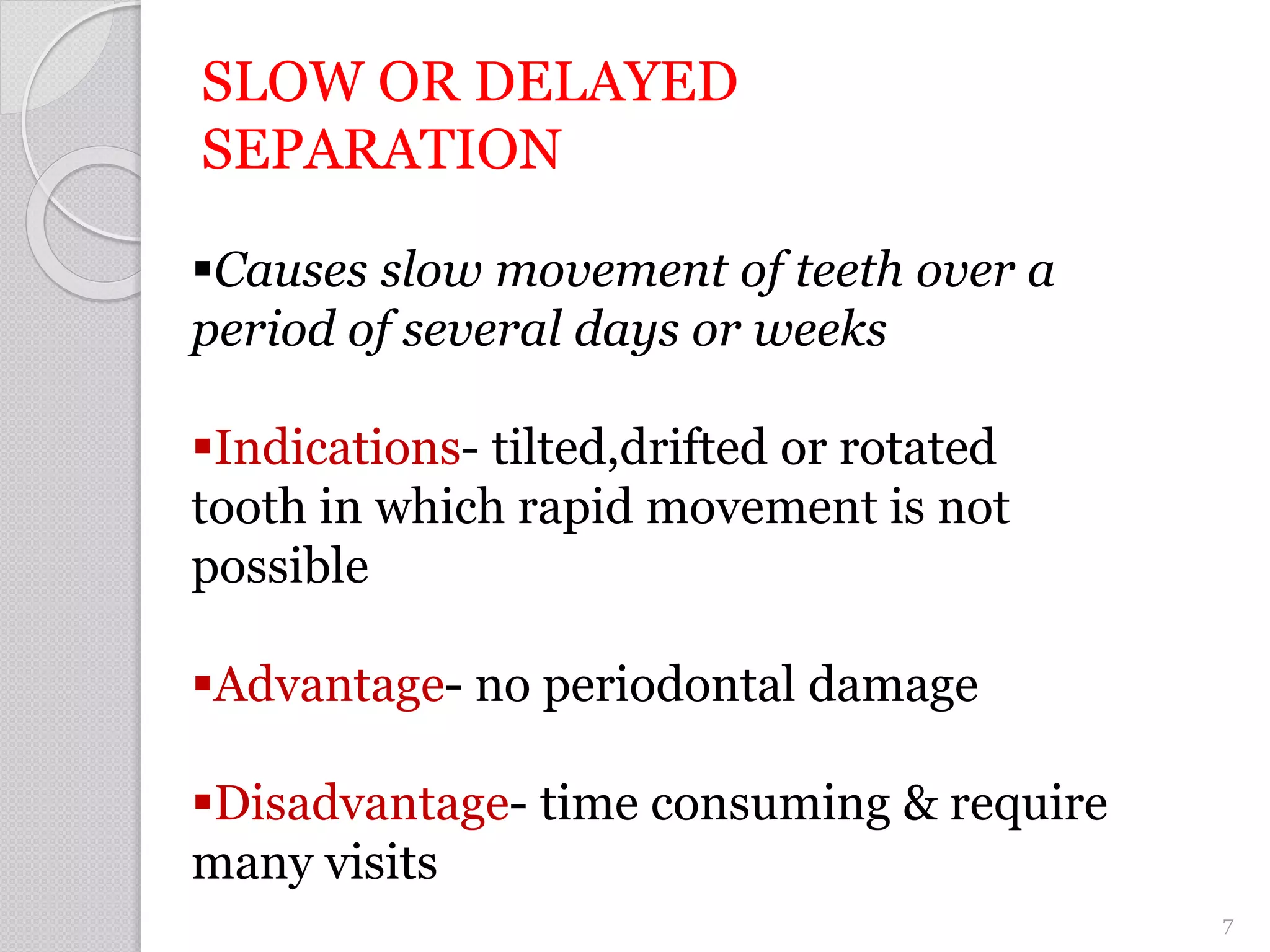 SLOW OR DELAYED
SEPARATION
Causes slow movement of teeth over a
period of several days or weeks
Indications- tilted,drifted or rotated
tooth in which rapid movement is not
possible
Advantage- no periodontal damage
Disadvantage- time consuming & require
many visits
7
 