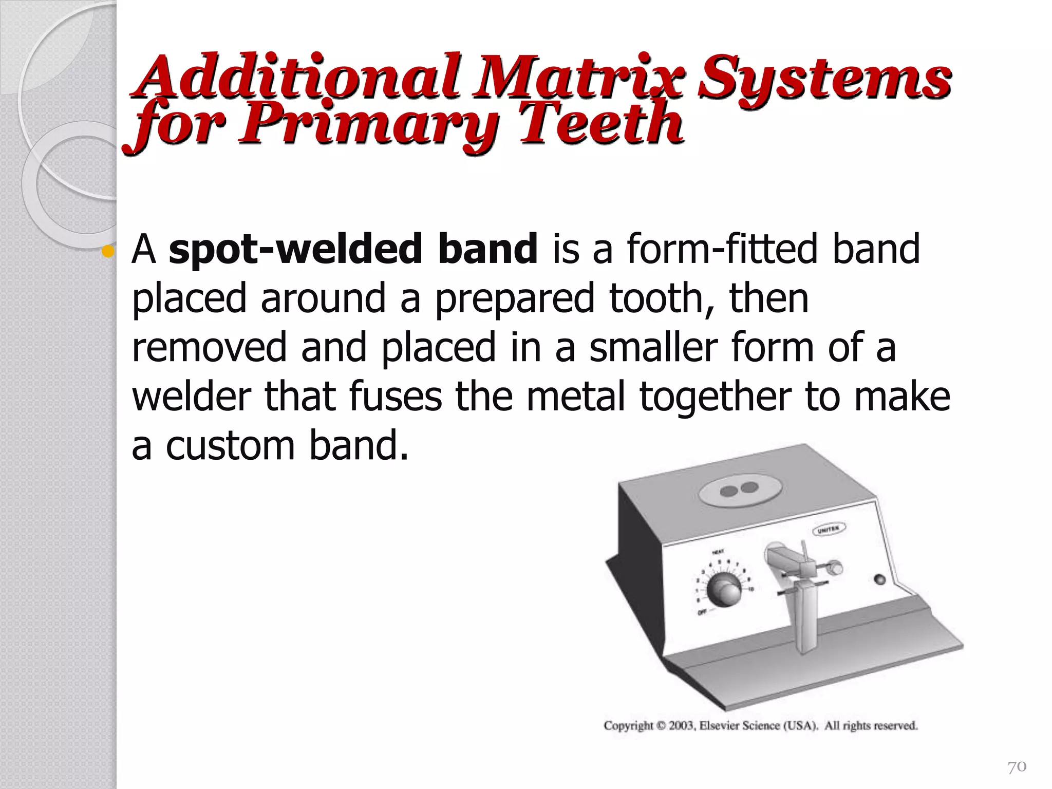 70
Additional Matrix Systems
for Primary Teeth
 A spot-welded band is a form-fitted band
placed around a prepared tooth, then
removed and placed in a smaller form of a
welder that fuses the metal together to make
a custom band.
 
