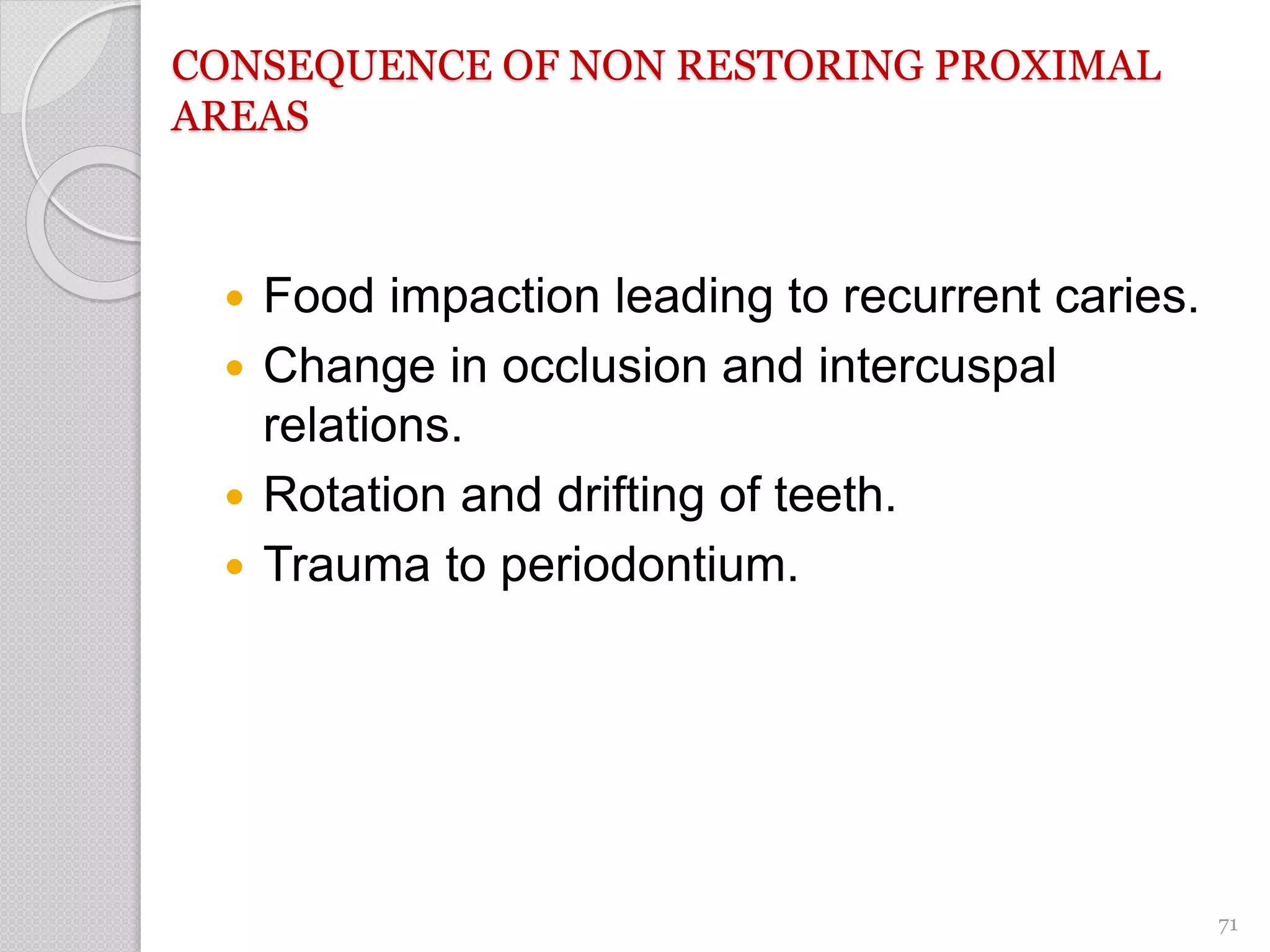 CONSEQUENCE OF NON RESTORING PROXIMAL
AREAS
 Food impaction leading to recurrent caries.
 Change in occlusion and intercuspal
relations.
 Rotation and drifting of teeth.
 Trauma to periodontium.
71
 
