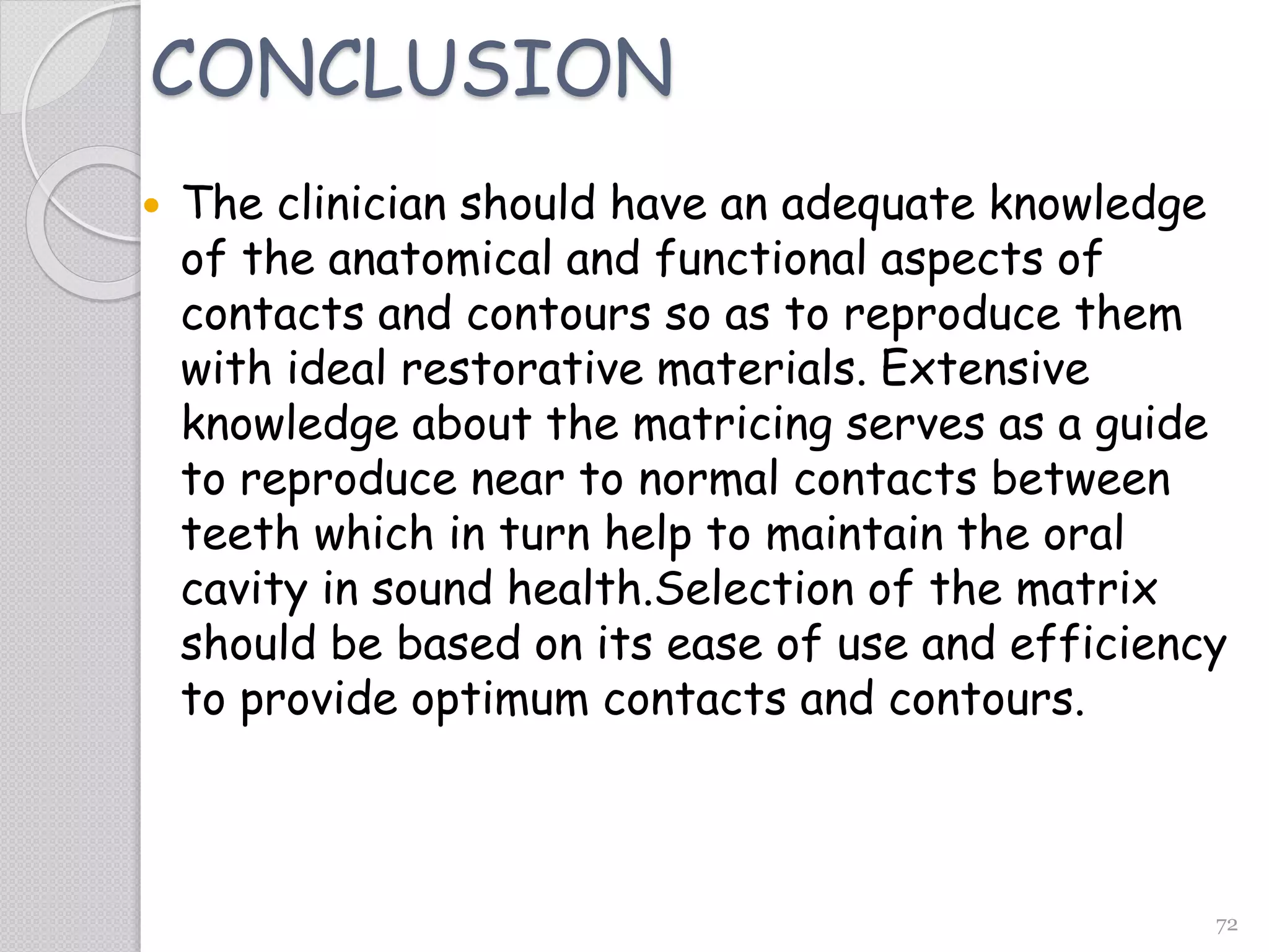 72
CONCLUSION
 The clinician should have an adequate knowledge
of the anatomical and functional aspects of
contacts and contours so as to reproduce them
with ideal restorative materials. Extensive
knowledge about the matricing serves as a guide
to reproduce near to normal contacts between
teeth which in turn help to maintain the oral
cavity in sound health.Selection of the matrix
should be based on its ease of use and efficiency
to provide optimum contacts and contours.
 
