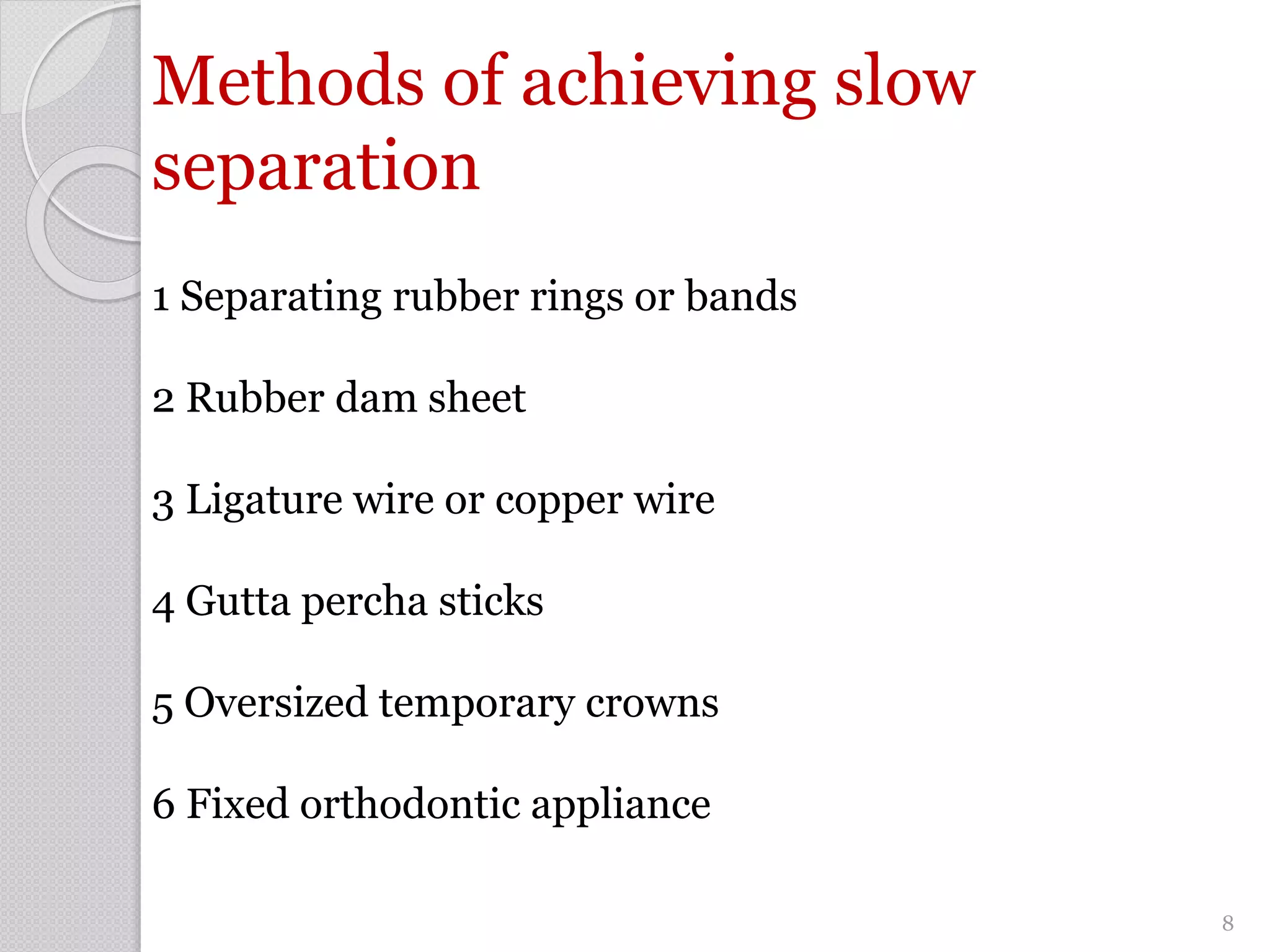 Methods of achieving slow
separation
1 Separating rubber rings or bands
2 Rubber dam sheet
3 Ligature wire or copper wire
4 Gutta percha sticks
5 Oversized temporary crowns
6 Fixed orthodontic appliance
8
 
