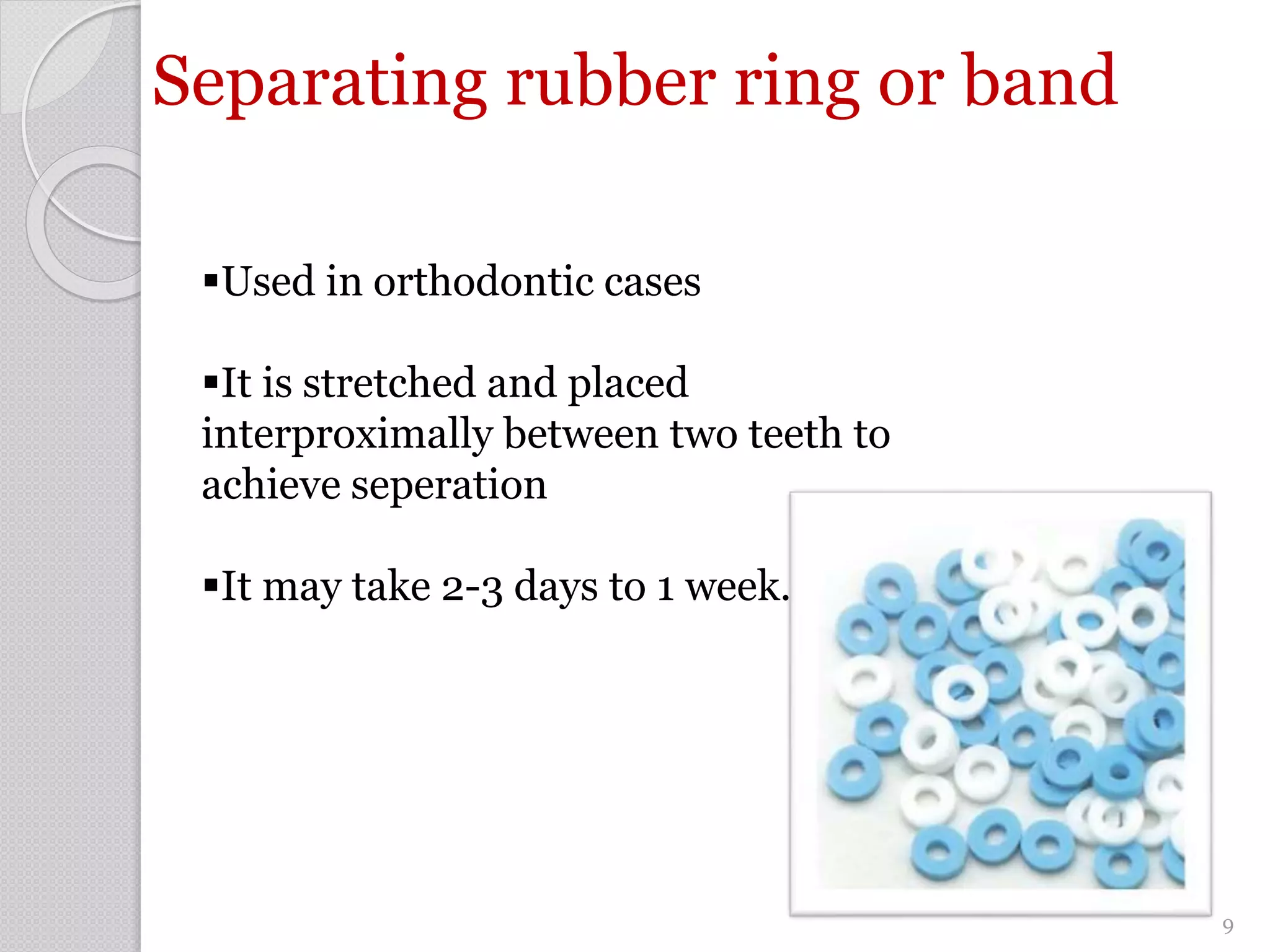 Separating rubber ring or band
Used in orthodontic cases
It is stretched and placed
interproximally between two teeth to
achieve seperation
It may take 2-3 days to 1 week.
9
 
