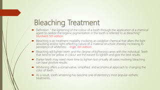 Bleaching Treatment
 Definition: “ the lightening of the colour of a tooth through the application of a chemical
agent to oxidize the organic pigmentation in the tooth is referred to as bleaching”
Sturdvent 5th edition
 Bleaching is an treatment modality involving an oxidative chemical that alters the light
absorbing and/or light reflecting nature of a material structure ,thereby increasing its
perception of whiteness . -Ingle ,6th edition.
 Bleaching will lighten teeth and the degree of lightening varies with the individual. Teeth
that tend to be yellow in colour are the easiest to lighten and give the best results.
 Darker teeth may need more time to lighten but virtually all cases involving bleaching
can have positive results.
 Whitening offers a conservative, simplified, and economical approach to changing the
color of teeth.
 As a result, tooth whitening has become one of dentistry’s most popular esthetic
treatments.
 