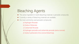 Bleaching Agents
 The active ingredient in tooth bleaching materials is peroxide compounds.
 Currently a variety of bleaching materials are available.
 the most commonly used peroxide compounds:
a) Hydrogen Peroxide.
b) Sodium Perborate.
c) Carbamide Peroxide.
d) Hydrogen peroxide and carbamide peroxide (extra-coronal).
e) Sodium perborate (intra-coronal bleaching).
 