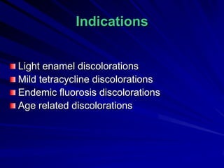 Indications
Light enamel discolorations
Mild tetracycline discolorations
Endemic fluorosis discolorations
Age related discolorations

 