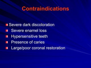 Contraindications
Severe dark discoloration
Severe enamel loss
Hypersensitive teeth
Presence of caries
Large/poor coronal restoration

 