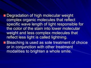 Degradation of high molecular weight
complex organic molecules that reflect
specific wave length of light responsible for
the color of the stain into lower molecular
weight and less complex molecules that
reflect less light is called lightning.
Bleaching is used as sole treatment of choice
or in conjunction with other treatment
modalities to brighten a whole smile.

 