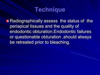 Technique
Radiographically assess the status of the
periapical tissues and the quality of
endodontic obturation.Endodontic failures
or questionable obturation ,should always
be retreated prior to bleaching.

 