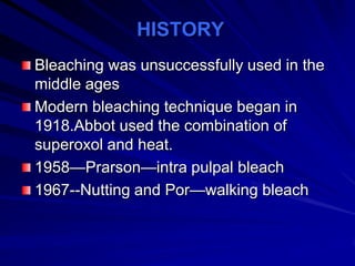 HISTORY
Bleaching was unsuccessfully used in the
middle ages
Modern bleaching technique began in
1918.Abbot used the combination of
superoxol and heat.
1958—Prarson—intra pulpal bleach
1967--Nutting and Por—walking bleach

 