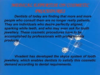 MEDICAL EXPERTISE ON COSMETIC
PROCEDURES
Dentists of today are finding that more and more
people who consult them are no longer really patients.
They are individuals who desire perfectly aligned,
sparking white teeth, and who may even ask for tooth
jewellery. These cosmetic procedures have to be
accomplished by professionals with professionals
products.

Vivadent has developed the skyce system of tooth
jewellery, which enables dentists to satisfy this cosmetic
demand according to dental requirements.

 