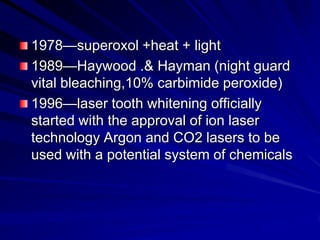 1978—superoxol +heat + light
1989—Haywood .& Hayman (night guard
vital bleaching,10% carbimide peroxide)
1996—laser tooth whitening officially
started with the approval of ion laser
technology Argon and CO2 lasers to be
used with a potential system of chemicals

 