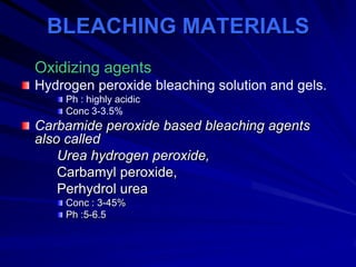 BLEACHING MATERIALS
Oxidizing agents
Hydrogen peroxide bleaching solution and gels.
Ph : highly acidic
Conc 3-3.5%

Carbamide peroxide based bleaching agents
also called
Urea hydrogen peroxide,
Carbamyl peroxide,
Perhydrol urea
Conc : 3-45%
Ph :5-6.5

 