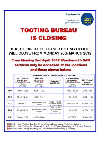 DUE TO EXPIRY OF LEASE TOOTING OFFICE
 WILL CLOSE FROM MONDAY 26th MARCH 2012




                                WANDSWORTH CITIZENS ADVICE BUREAUX
          BATTERSEA                MISSION                                ROEHAMPTON
          BUREAU [1]              HOUSE [2]                                BUREAU [3]          TELEPHONE
                                                     COMMUNITY
        125 Bolingbroke Grove     14 York Road                           166 Roehampton Lane     ADVICE
                                                     OUTREACH
               London                London                                    London          0207 042 0333
             SW11 1DA              SW11 3QA                                   SW15 4HR


MON       10:00 – 12:30           10:00 – 1:00                             10.00 – 12.00        2:00 – 3:00


TUE        10:00 - 12:00          2.00 – 4.00                               1:00 – 3:00        10:00 - 11:00

                                Appointments only    10:00 – 12:30
WED         2.00 – 4.00              am/pm          Furzedown Project      10:00 – 12:00       10:00 – 11:00
                                                    Tel: 0208 677 4283
                                                      1:00 – 3:00
                                Appointments only   Asylum Welcome
THU        10:00 - 12:00                                                    1:00 – 3:00        10:00 - 11:00
                                     am/pm               Drop-In
                                                    (User group only)

 FRI      10:00 – 12:00          10:00 – 12:00                               CLOSED             2:00 – 3:00


[1] Bus 319 from Tooting Bec, Bus 44 from Tooting Broadway, or Train from Balham
[2] Bus 319 from Tooting Bec, Buses 44, 219, G1 from Tooting Broadway, or Train from Balham
[3] Bus 493 from Tooting Broadway, or Train from Balham (Putney or Barnes)
 