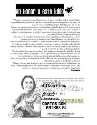 En honor a este idilioD
      Y falta un poco de silencio, tal vez siempre falta un poco de crujidos. La noche llega
  tramando violines, junto a ella me paro y la observo, escucho su pulcritud de acero, sus
                               oídos de carne arropada de lanzas. Al lado de ella me pongo.
  Preparo los recuerdos, lentamente coloco los besos pasados dentro de la pistola; con la
    jeringa introduzco uranio en los párpados de la noche, para que finja llorar, le pique el
   sollozo y la zozobra, tener pena de mí u otro sentimiento subterráneo. Lástima de este
                                                    amor de volcán derramado en el corazón.
       Ven hacia mí, alza el revólver de la situación, agita la bandera de la pólvora en mis
                huesos; abrázame, no dejes que me caiga sin haberte visto por última vez.
 Falta que amanezcan los chillidos. El cuello resquebrajado de este romance aún respira,
    sin embargo, aquello sea sólo una ilusión mía, y de verdad por el cuello estén saliendo
cuervos, espectros sigilosos, estén saliendo la aguja y el líquido, la escena del disparo, el
                                            penúltimo cariño. Te digo adiós porque te amo.
    Me dices adiós, hago que el tocadiscos abra su vientre, arranque las melodías de este
  atardecer negro. Deseo que tengas la música predilecta para este crucial desenlace, sin
            intermediarios, sin pianos neuróticos colgando de las ramas del pensamiento.
 Ven a mí, para darte el bosquejo del último labio, ven para que te vayas con el sabor de
                                               la lengua roja, de la serpiente teñida de miel.
     Todavía falta un poco de silencio, tal vez nunca culminen de reír de mí las horas, por
  ende, tampoco sepa cuándo deba de emprender la apertura de mi pecho en honor a este
                  idilio. Y es un te amo de estatua roja, de cielo acongojado y sin pañuelo.
                                                                                   Elalternador
 