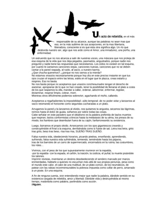 U     n acto de rebeldía, en el más
                     responsable de su alcance, aunque las palabras no sean mas que
                  eso, en la más sublime de sus acepciones, en la mas libertaria,
                  liberadora, consciente si es que esta otra significa algo. Un río que
     desborda nuestro ser, algo que nos arde como el Amor, una inmadurez, una porfía, una
     enfermedad.

Un estruendo que no nos alcanza a salir de nuestras voces, una máscara que nos proteja de
esa esquina de la vida que nos deja pegados, pasmados, angustiados, porque nadie nos
preguntó y nadie tiene las respuestas que necesitamos. Los oídos no existen en tal esquina,
por cuanto le cantamos canciones viejas, canciones nuevas, canciones que no se deben
cantar a la pared raspada, al ruido, al vacío, a nuestro karma.
¿Que chucha queremos?, ¿porque no nos vamos a la mierda?
No estamos vivas/os necesariamente porque hoy día en este preciso instante en que tus
ojos cruzan el espacio entre las letras, estés en el lugar que te plazca, creas estarlo y
respires. Eso no basta.
No nos basta porque no aceptamos que unas/os conchesumadre tengan el derecho de
asesinar, apropiarse de lo que no han creado, tener la posibilidad de llenarse el plato a costa
de los que raspamos la olla, mandar a callar, ordenar, adoctrinar, enfermar, legislar,
dictaminar, respirar limpio, cobrar, morir.
Mientras otros difícilmente podemos sobrevivir, agachando el moño, callando.

Aceptamos a regañadientes la imposibilidad –sólo temporal- de no poder volar y lanzarnos al
vacío retomando el horizonte como segundas cucharadas a un plato.

Arrugamos la pared y la lanzamos al olvido, nos quitamos la angustia, secamos las lágrimas,
reímos hasta el dolor de guata, soñamos por sobre todas las cosas.
Cabe señalar en este paradero que el idealismo es la palabra preferida de las/os muertos
que respiran, las/os conformistas crónicos hasta la metástasis de su alma, los presos de su
miedo, los fiambres que deambulan fuera de su cajón, fanfarroneando su existencia.

Luego, borramos el propio olvido. Arrancamos con los ojos gigantescos creando y
construyéndole el final a la esquina, derribándola como si fuese de sal. Letra tras letra, grito
tras grito, beso tras beso, risa tras risa, SUEÑO TRAS SUEÑO.

Falsa nuestra vida, obedeciendo horarios, picando piedras, enseñando, aprendiendo,
sufriendo, falsa nuestra vida sufriéndola, temiendo, temiéndole hasta los pájaros,
tras de los barrotes de un carro de supermercado, encerrado/a en la rutina, las costumbres,
los roles…

Vivimos, con el peso de los que supuestamente murieron en la espalda,
-por la espalda- con la espada, el cañón, la traición, la codicia, el puñal, la muerte pisándole
los talones.
Imprimir revistas, inventarse un destino desobedeciendo el sendero marcado por manos
enmierdadas, hablarle a quienes no escuchan más allá de sus propias penurias, pesa como
el mundo este calor, el calor de una multitud, de un plato común, de los neumáticos, de
patear con las rabias inconmensurables la pobreza impuesta como collar de perro, amarrado
a un poste. En una esquina.

A fin de ninguna cuenta, vivir entendiendo mejor que nadie la palabra, dándole sentido en su
existencia cargada de rebeldía, amor y libertad. Dándole vida y destruyéndola al mismo
tiempo, matándola como palabra, pariéndola como acción.
/Alguien.
 