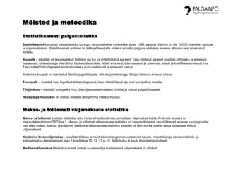 Mõisted ja metoodika
Statistikaameti palgastatistika
Statistikaamet korraldab palgastatistika uuringut rahvusvahelise metoodika alusel 1992. aastast. Valimis on üle 10 000 ettevõtte, asutuse
ja organisatsiooni. Statistikaameti andmed on tekkepõhised ehk näiteks oktoobri palgana võetakse arvesse oktoobri eest arvestatud
töötasu.
Kuupalk – sisaldab nii tasu tegelikult töötatud aja kui ka mittetöötatud aja eest. Tasu töötatud aja eest sisaldab põhipalka ja erinevaid
lisatasusid, nt seadusega ettenähtud lisatasu ületundide, öötöö vms eest, tulemustasud ja preemiad, staaži ja kvalifikatsioonitasud jms.
Tasu mittetöötatud aja eest sisaldab näiteks puhkusetasusid ja erinevaid toetusi.
Keskmine kuupalk on taandatud täistööajaga töötajale, nt kaks poolekohaga töötajat lähevad arvesse ühena.
Tunnipalk – sisaldab tasu tegelikult töötatud aja eest, tasu mittetöötatud aja eest tunnipalk ei sisalda.
Tööjõukulu – sisaldab brutopalka ning tööandja sotsiaalmakseid, hüvitisi ja toetusi palgatöötajatele.
Reaalpalga muutuses on võetud arvesse tarbijahinna indeksi muutus.
Maksu- ja tolliameti väljamaksete statistika
Maksu- ja tolliamet avaldab statistikat isiku kohta tehtud keskmise ja mediaan väljamakse kohta. Andmete aluseks on
maksudeklaratsiooni TSD lisa 1. Maksu- ja tolliameti väljamaksete statistika on kassapõhine ehk tasud lähevad arvesse kuu järgi millal
nad välja maksti. Maksu- ja tolliameti keskmine väljamaksete statistika sisaldab nii täis- kui ka osalise ajaga töötajatele tehtud
väljamakseid.
Keskmine brutoväljamakse – sisaldab töötasu ja muid tulumaksuga maksustatavaid tulusid, mida tööandja deklareerib tulu- ja
sotsiaalmaksu deklaratsiooni lisas 1 koodidega 10, 12, 13 ja 15. Selle hulka ei kuulu koondamishüvitised.
Mediaanväljamakse tähistab summat, millest suuremaid ja madalamaid väljamakseid oli võrdselt.
 