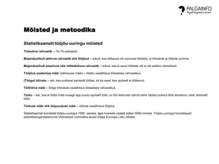 Mõisted ja metoodika
Statistikaameti tööjõu-uuringu mõisted
Tööealine rahvastik – 15–74-aastased
Majanduslikult aktiivne rahvastik ehk tööjõud – isikud, kes töötavad või soovivad töötada, st hõivatute ja töötute summa.
Majanduslikult passiivne ehk mitteaktiivne rahvastik – isikud, kes ei soovi töötada või ei ole selleks võimelised.
Tööjõus osalemise määr (aktiivsuse määr) – tööjõu osatähtsus tööealises rahvastikus.
(Tööga) hõivatu – isik, kes uuritaval perioodil töötas, sh ka need, kes ajutiselt ei töötanud.
Tööhõive määr – tööga hõivatute osatähtsus tööealises rahvastikus.
Töötu – isik, kes ei tööta mitte kusagil ega puudu ajutiselt töölt, on töö leidmisel valmis kahe nädala jooksul tööd alustama, otsib aktiivselt
tööd.
Töötuse määr ehk tööpuuduse määr – töötute osatähtsus tööjõus.
Statistikaamet korraldab tööjõu-uuringut 1995. aastast. Igas kvartalis osaleb selles 5000 inimest. Tööjõu-uuringut korraldavad
statistikaorganisatsioonid ühtlustatud metoodika alusel kõigis Euroopa Liidu riikides.
 