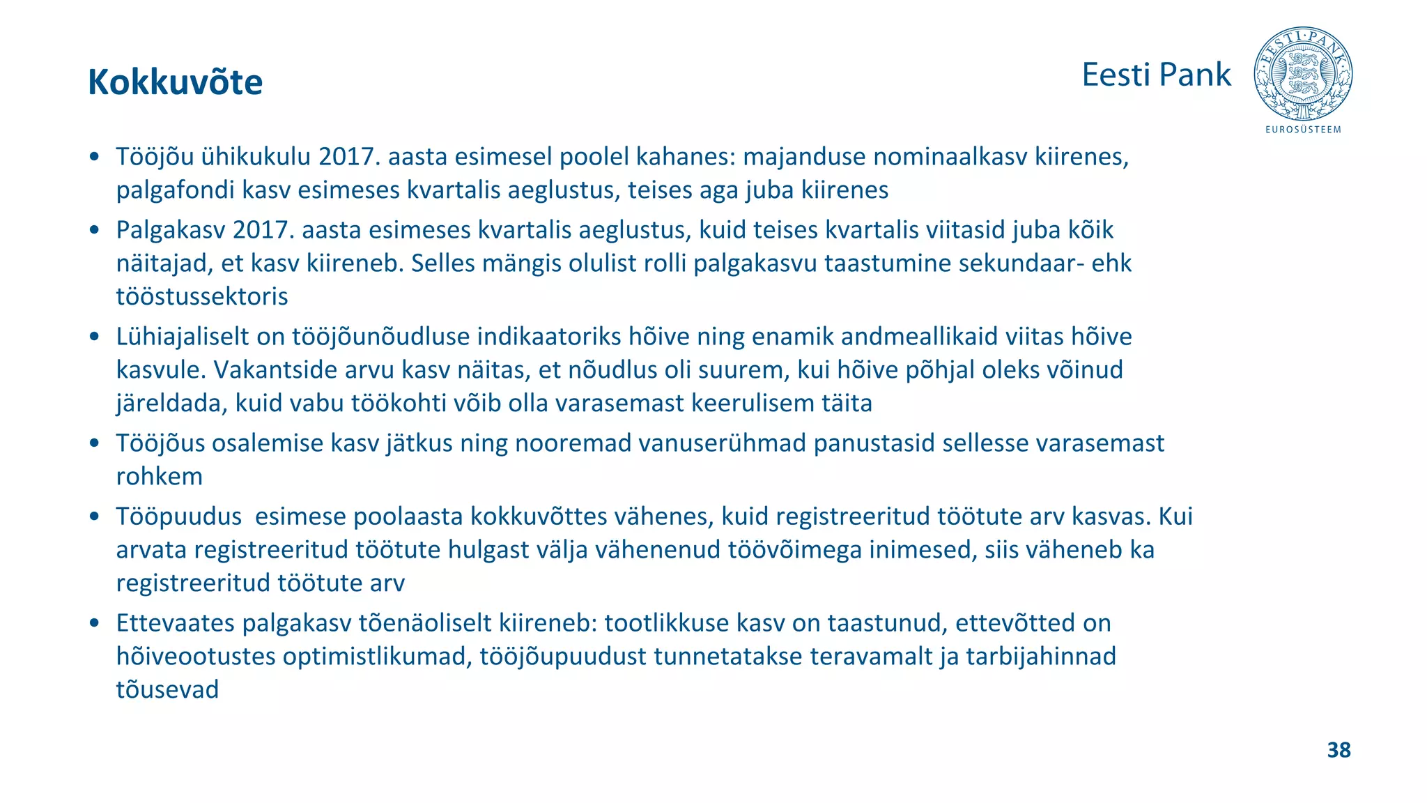 • Tööjõu ühikukulu 2017. aasta esimesel poolel kahanes: majanduse nominaalkasv kiirenes,
palgafondi kasv esimeses kvartalis aeglustus, teises aga juba kiirenes
• Palgakasv 2017. aasta esimeses kvartalis aeglustus, kuid teises kvartalis viitasid juba kõik
näitajad, et kasv kiireneb. Selles mängis olulist rolli palgakasvu taastumine sekundaar- ehk
tööstussektoris
• Lühiajaliselt on tööjõunõudluse indikaatoriks hõive ning enamik andmeallikaid viitas hõive
kasvule. Vakantside arvu kasv näitas, et nõudlus oli suurem, kui hõive põhjal oleks võinud
järeldada, kuid vabu töökohti võib olla varasemast keerulisem täita
• Tööjõus osalemise kasv jätkus ning nooremad vanuserühmad panustasid sellesse varasemast
rohkem
• Tööpuudus esimese poolaasta kokkuvõttes vähenes, kuid registreeritud töötute arv kasvas. Kui
arvata registreeritud töötute hulgast välja vähenenud töövõimega inimesed, siis väheneb ka
registreeritud töötute arv
• Ettevaates palgakasv tõenäoliselt kiireneb: tootlikkuse kasv on taastunud, ettevõtted on
hõiveootustes optimistlikumad, tööjõupuudust tunnetatakse teravamalt ja tarbijahinnad
tõusevad
Kokkuvõte
38
 