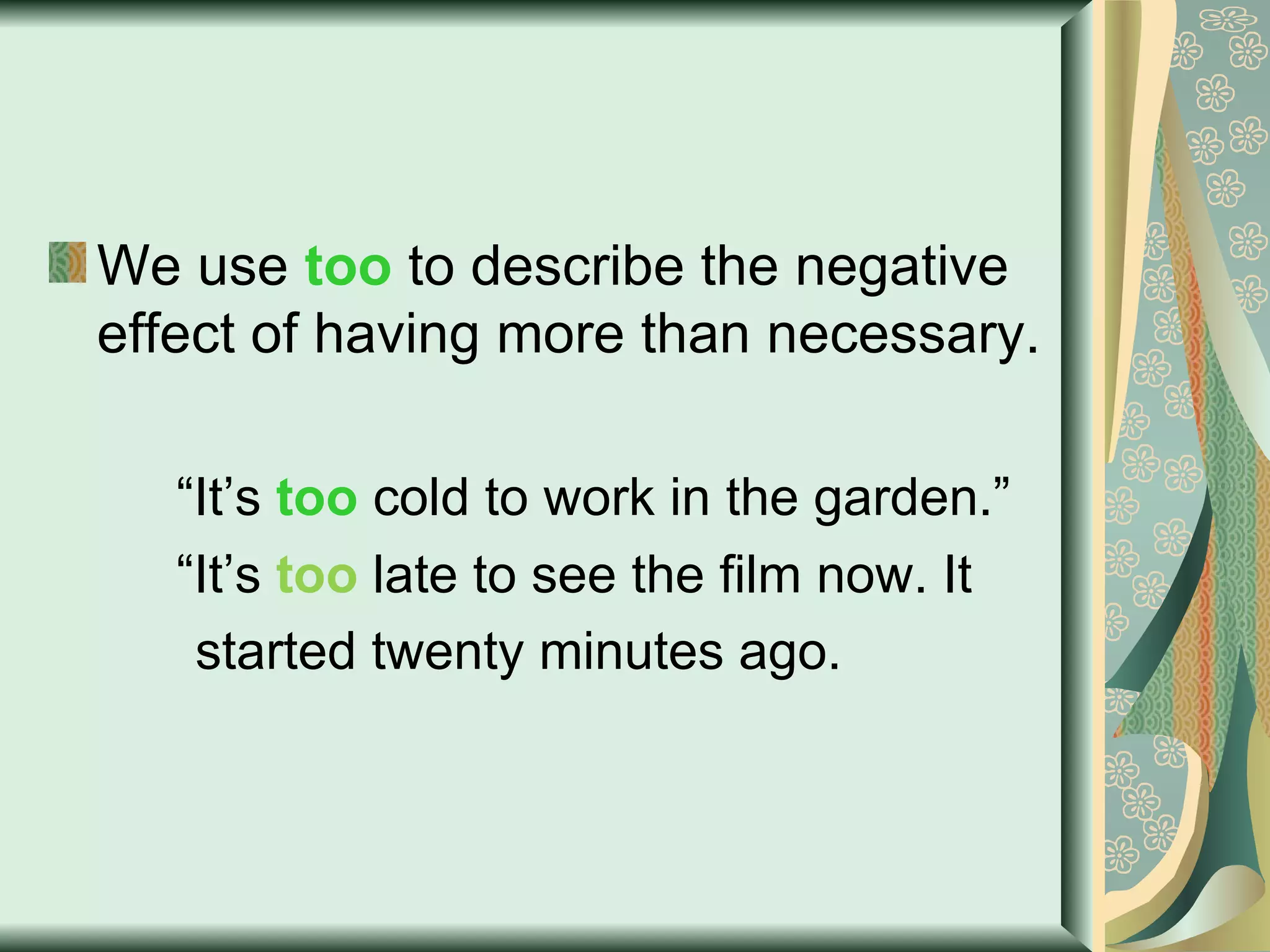 We use  too  to describe the negative effect of having more than necessary. “ It’s  too  cold to work in the garden.” “ It’s  too  late to see the film now. It  started twenty minutes ago. 