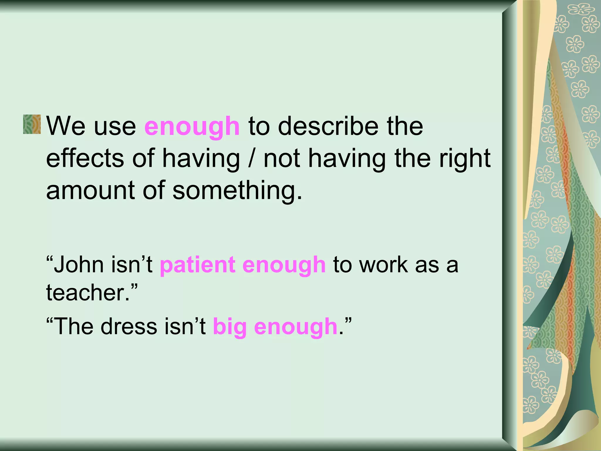 We use  enough  to describe the effects of having / not having the right amount of something. “ John isn’t  patient enough  to work as a teacher.” “ The dress isn’t  big enough .” 