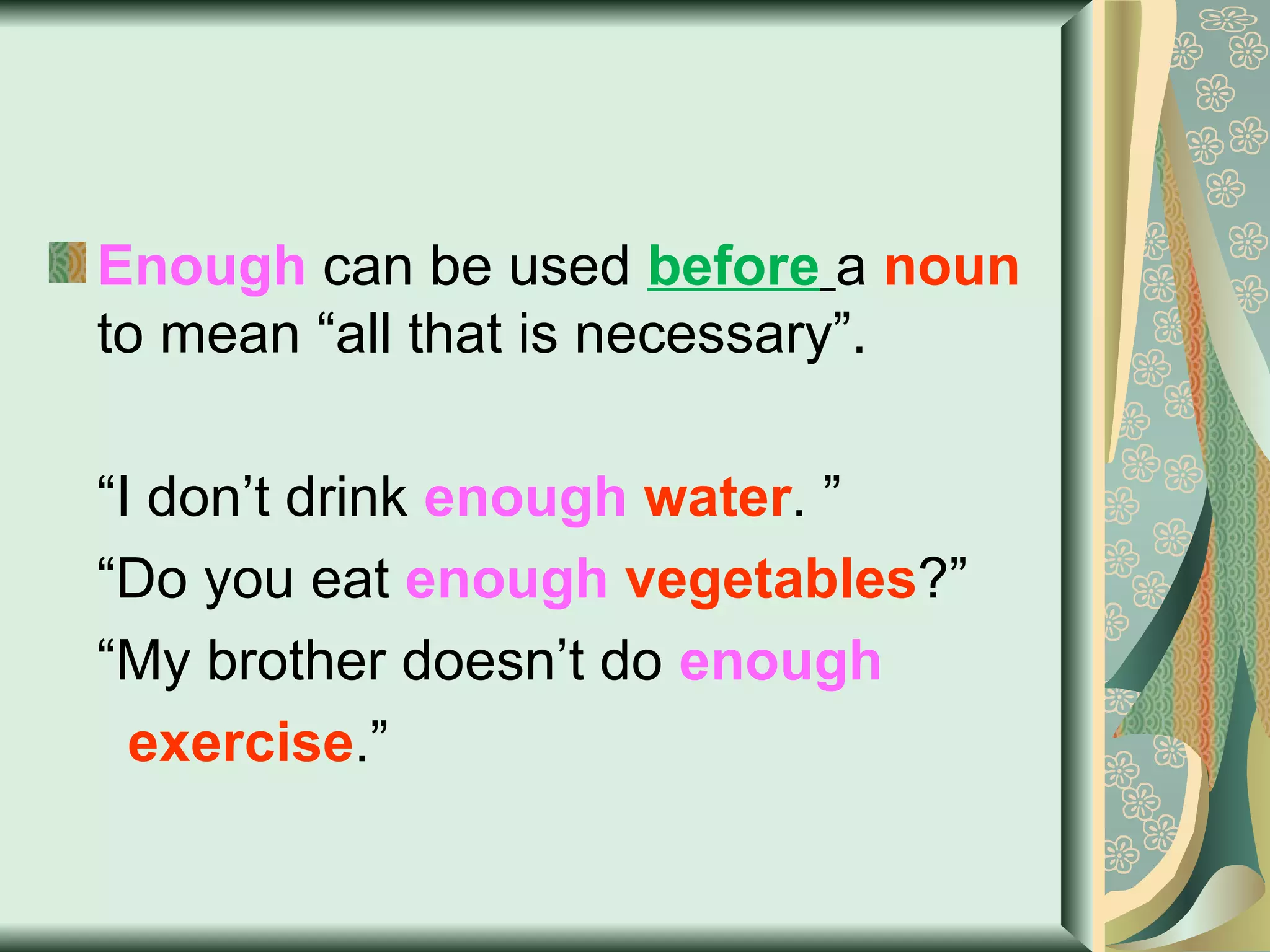 Enough  can be used  before   a  noun  to mean “all that is necessary”. “ I don’t drink  enough   water . ” “ Do you eat  enough   vegetables ?” “ My brother doesn’t do  enough  exercise .” 