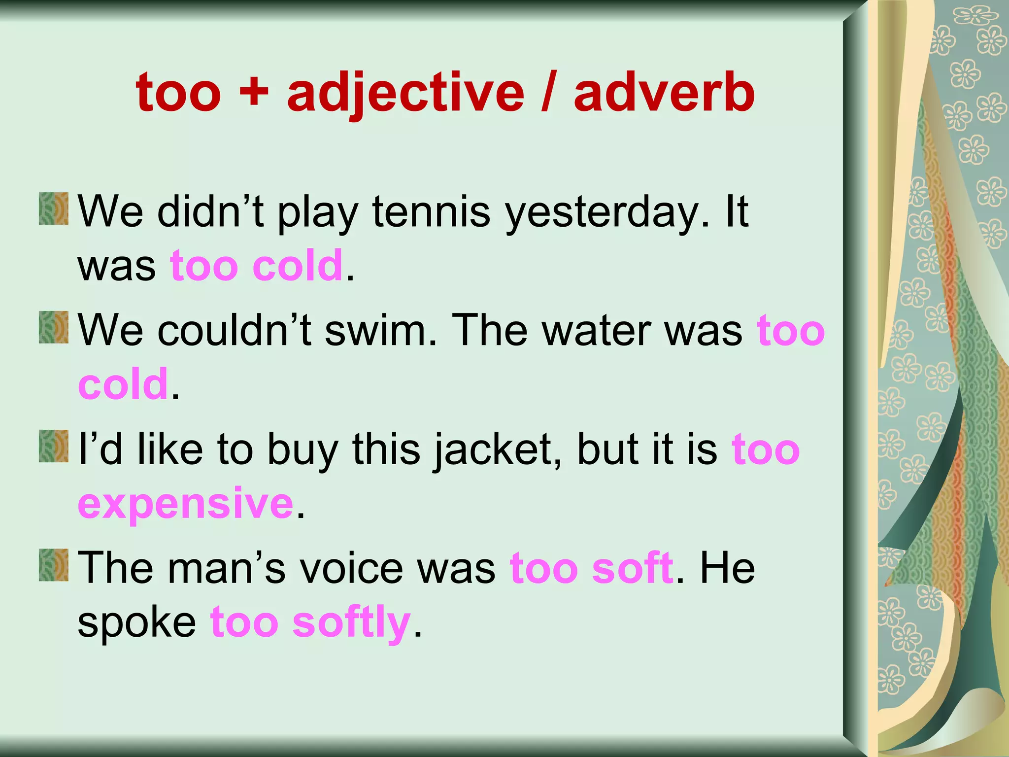 too + adjective / adverb   We didn’t play tennis yesterday. It was  too cold . We couldn’t swim. The water was  too cold . I’d like to buy this jacket, but it is  too   expensive .   The man’s voice was  too soft . He spoke  too softly . 