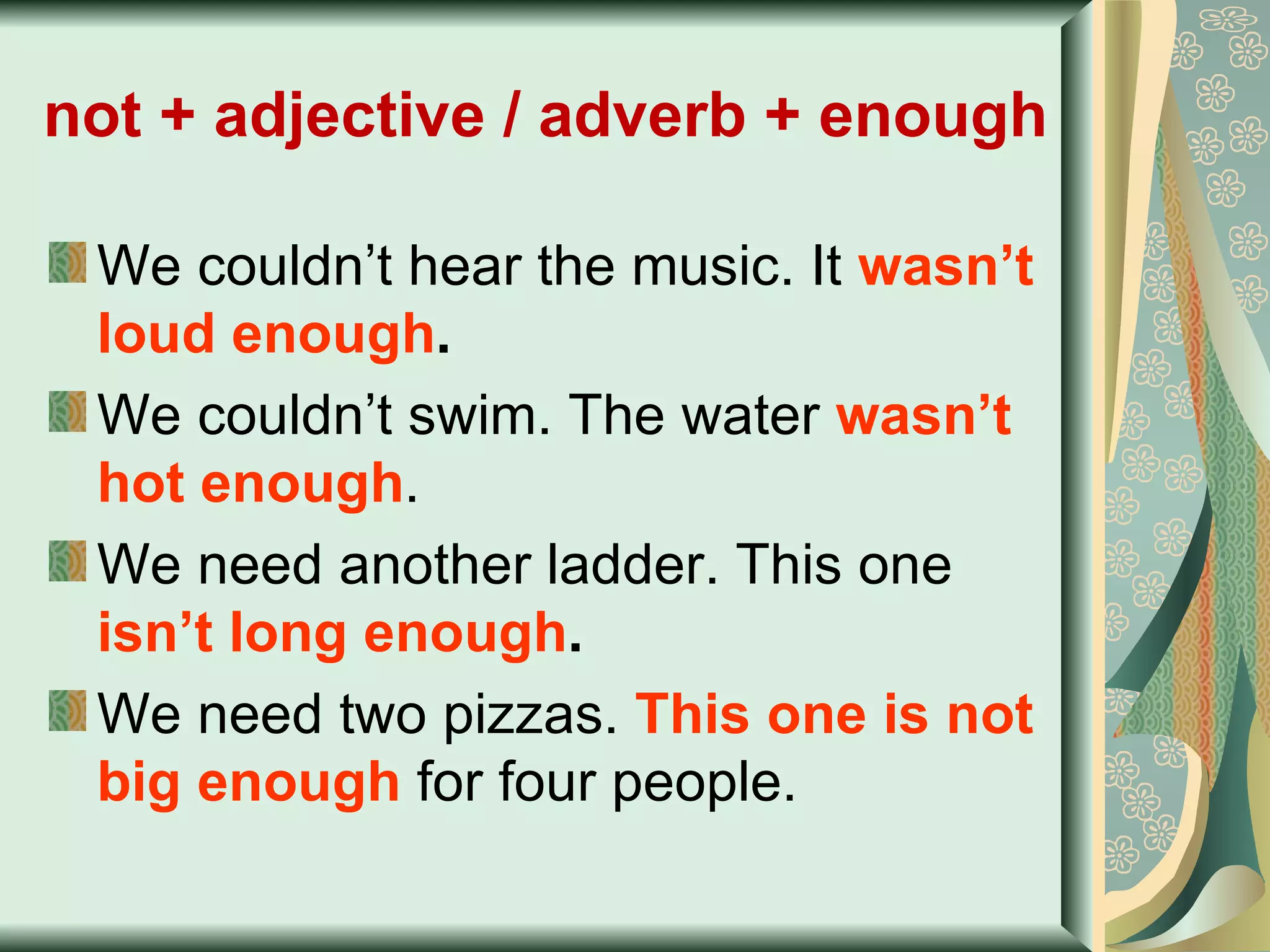 not + adjective / adverb + enough   We couldn’t hear the music. It  wasn’t loud enough . We couldn’t swim. The water  wasn’t hot enough . We need another ladder. This one  isn’t long enough . We need two pizzas.  This one is not big enough  for four people. 
