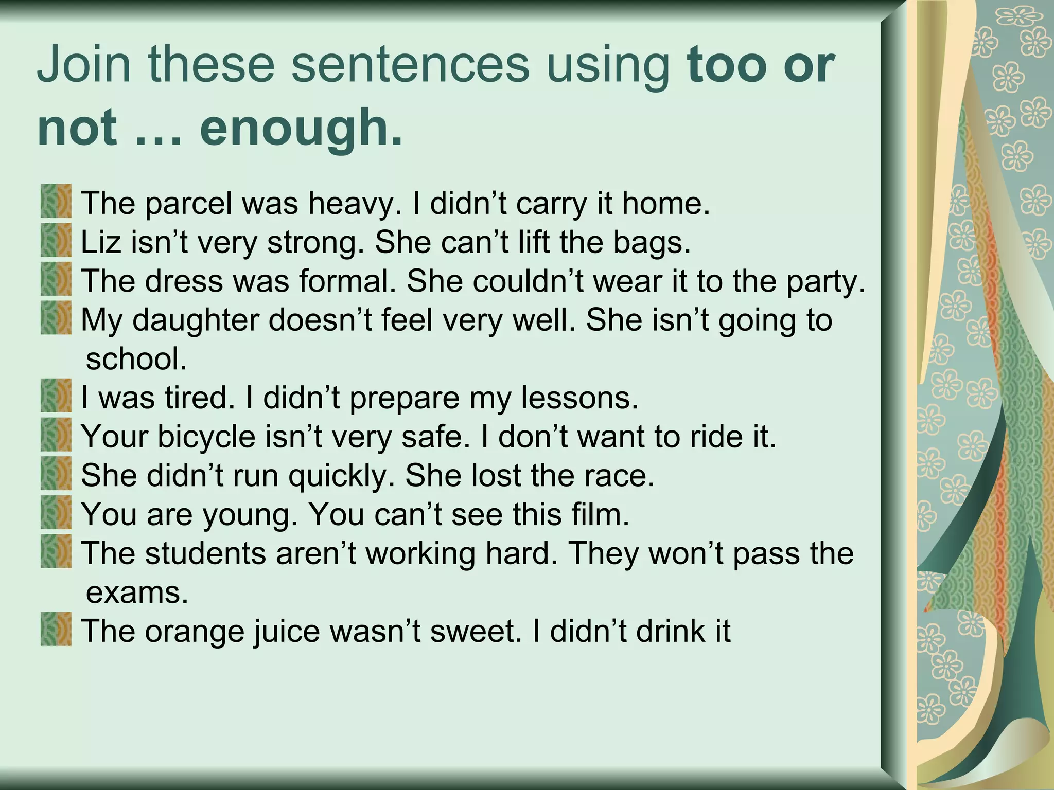 Join these sentences using  too or not … enough. The parcel was heavy. I didn’t carry it home. Liz isn’t very strong. She can’t lift the bags. The dress was formal. She couldn’t wear it to the party. My daughter doesn’t feel very well. She isn’t going to  school. I was tired. I didn’t prepare my lessons. Your bicycle isn’t very safe. I don’t want to ride it. She didn’t run quickly. She lost the race. You are young. You can’t see this film. The students aren’t working hard. They won’t pass the  exams. The orange juice wasn’t sweet. I didn’t drink it 