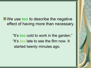 We use  too  to describe the negative effect of having more than necessary. “ It’s  too  cold to work in the garden.” “ It’s  too  late to see the film now. It  started twenty minutes ago. 