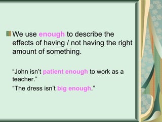 We use  enough  to describe the effects of having / not having the right amount of something. “ John isn’t  patient enough  to work as a teacher.” “ The dress isn’t  big enough .” 