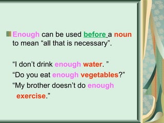 Enough  can be used  before   a  noun  to mean “all that is necessary”. “ I don’t drink  enough   water . ” “ Do you eat  enough   vegetables ?” “ My brother doesn’t do  enough  exercise .” 
