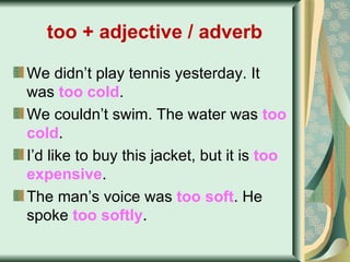 too + adjective / adverb   We didn’t play tennis yesterday. It was  too cold . We couldn’t swim. The water was  too cold . I’d like to buy this jacket, but it is  too   expensive .   The man’s voice was  too soft . He spoke  too softly . 