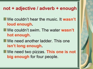 not + adjective / adverb + enough   We couldn’t hear the music. It  wasn’t loud enough . We couldn’t swim. The water  wasn’t hot enough . We need another ladder. This one  isn’t long enough . We need two pizzas.  This one is not big enough  for four people. 