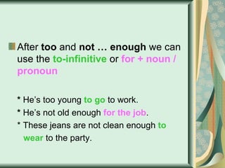 After  too  and  not … enough  we can use the  to-infinitive  or  for + noun / pronoun *  He’s too young   to go   to work. *  He’s not old enough   for the job . * These jeans are not clean enough  to  wear  to the party. 