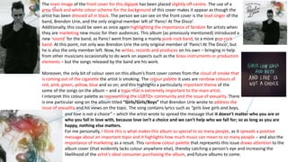 The main image of the front cover for this digipak has been placed slightly off-centre. The use of a
grey, black and white colour scheme for the background of this cover makes it appear as though the
artist has been dressed all in black. The person we can see on the front cover is the lead singer of the
band, Brendon Urie, and the only original member left of ‘Panic! At The Disco’.
Additionally, this could be seen as once again highlighting the importance of fandom for artists when
they are marketing new music for their audiences. This album (as previously mentioned) introduced a
new ‘sound’ for the band, as Panic! went from being a mainly punk-rock band, to a more pop-rock
band. At this point, not only was Brendon Urie the only original member of ‘Panic! At The Disco’, but
he is also the only member left. Now, he writes, records and produces on his own – bringing in help
from other musicians occasionally to do work on aspects such as the brass instruments or production
elements – but the songs released by the band are his work.
Moreover, the only bit of colour seen on this album’s front cover comes from the cloud of smoke that
is coming out of the cigarette the artist is smoking. The colour palette it uses are rainbow colours of
red, pink, green, yellow, blue and so on; and this highlights a particularly important theme of the
some of the songs on the album – and a topic that is extremely important to the main artist.
I interpret this colour palette as representing the LGBTQ+ community and the issue of sexuality. There
is one particular song on the album titled “Girls/Girls/Boys” that Brendon Urie wrote to address the
issue of sexuality and his views on the topic. The song contains lyrics such as “girls love girls and boys,
and love is not a choice” – which the artist wrote to spread the message that it doesn’t matter who you are or
who you fall in love with, because love isn’t a choice and we can’t help who we fall for; so as long as you are
happy, nothing else matters.
For me personally, I think this is what makes this album so special to so many people, as it spreads a positive
message about an important topic and it highlights how much music can mean to so many people – and also the
importance of marketing as a result. This rainbow colour palette that represents this issue draws attention to the
album cover (that evidently lacks colour anywhere else), thereby catching a person’s eye and increasing the
likelihood of the artist’s ideal consumer purchasing the album, and future albums to come.
 