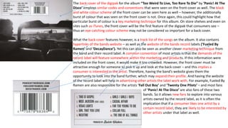 The back cover of the digipak for the album “Too Weird To Live, Too Rare To Die” by ‘Panic! At The
Disco’ employs similar codes and conventions that were seen on the front cover as well. The black
and white colour scheme of the front cover can be seen here as well – however, the additionally
burst of colour that was seen on the front cover is not. Once again, this could highlight how that
particular burst of colour is a key marketing technique for this album. On store shelves and even on
sites such as iTunes, the front cover will be the first feature of the digipak that consumers see –
thus an eye-catching colour scheme may not be considered so important for a back cover.
What the back cover features however, is a track list of the songs on the album. It also contains
hyperlinks of the bands website – as well as the website of the bands record labels (‘Fueled By
Ramen’ and ‘DecayDance’). Yet this can also be seen as another clever marketing technique from
the band and their record label. A common convention of most artists is that the demands of the
record label will feature somewhere within the marketing and products. If this information were
included on the front cover, it would make it too crowded. However, the front cover must be
attractive enough for someone to pick it up and look at the back cover – and this implies a
consumer is interested in the artist. Therefore, having the band’s website gives them the
opportunity to look into the band further, which may expand their profile. And having the website
of the record label will help in advertising other artists the label work with. For example, Fueled By
Ramen are also responsible for the artists ‘Fall Out Boy’ and ‘Twenty One Pilots’ – and most fans
of ‘Panic! At The Disco’ are also fans of these two
bands. So it allows new fans to explore into various
artists owned by the record label, as it is often the
implication that if a consumer likes one artist by a
certain record label, they are likely to be interested by
other artists under that label as well.
 