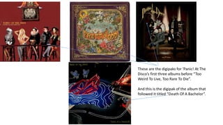 These are the digipaks for ‘Panic! At The
Disco’s first three albums before “Too
Weird To Live, Too Rare To Die”.
And this is the digipak of the album that
followed it titled “Death Of A Bachelor”.
 