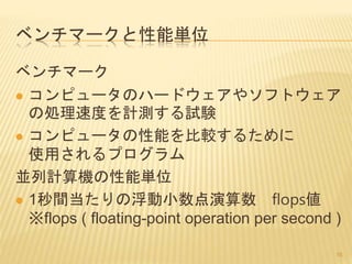 ベンチマークと性能単位
ベンチマーク
 コンピュータのハードウェアやソフトウェア
の処理速度を計測する試験
 コンピュータの性能を比較するために
使用されるプログラム
並列計算機の性能単位
 1秒間当たりの浮動小数点演算数 flops値
※flops ( floating-point operation per second )
16
 