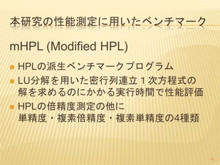 本研究の性能測定に用いたベンチマーク
mHPL (Modified HPL)
 HPLの派生ベンチマークプログラム
 LU分解を用いた密行列連立１次方程式の
解を求めるのにかかる実行時間で性能評価
 HPLの倍精度測定の他に
単精度・複素倍精度・複素単精度の4種類
18
 