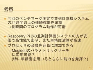 考察
 今回のベンチマーク測定で並列計算機システム
の24時間以上の連続稼働を確認
→長時間のプログラム動作が可能
 Raspberry Pi 2の並列計算機システムの方が安
価で高性能であり、また単精度演算が高速
 プロセッサの台数を容易に増加できる
→Megiddoのパラメトリックサーチ
に応用可能？
(特に単精度を用いるとさらに能力を発揮？)
26
 