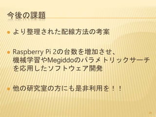 今後の課題
 より整理された配線方法の考案
 Raspberry Pi 2の台数を増加させ、
機械学習やMegiddoのパラメトリックサーチ
を応用したソフトウェア開発
 他の研究室の方にも是非利用を！！
28
 