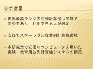 研究背景
 世界最高ランクの並列計算機は高価で
希少であり、利用できる人が限定
 安価でスケーラブルな並列計算機環境
 本研究室で安価なコンピュータを用いた
実験・教育用並列計算機システムの構築
3
 