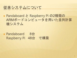 従来システムについて
 Pandaboard と Raspberry Pi の2種類の
ARMボードコンピュータを用いた並列計算
機システム
 Pandaboard 8台
Raspberry Pi 48台 で構築
4
 