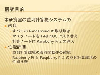 研究目的
本研究室の並列計算機システムの
 改良
 すべての Pandaboard の取り除き
 マスタノードを Intel NUC に入れ替え
 計算ノードに Raspberry Pi 2 の導入
 性能評価
 並列計算環境の長時間動作の確認
 Raspberry Pi と Raspberry Pi 2 の並列計算環境の
性能比較
8
 