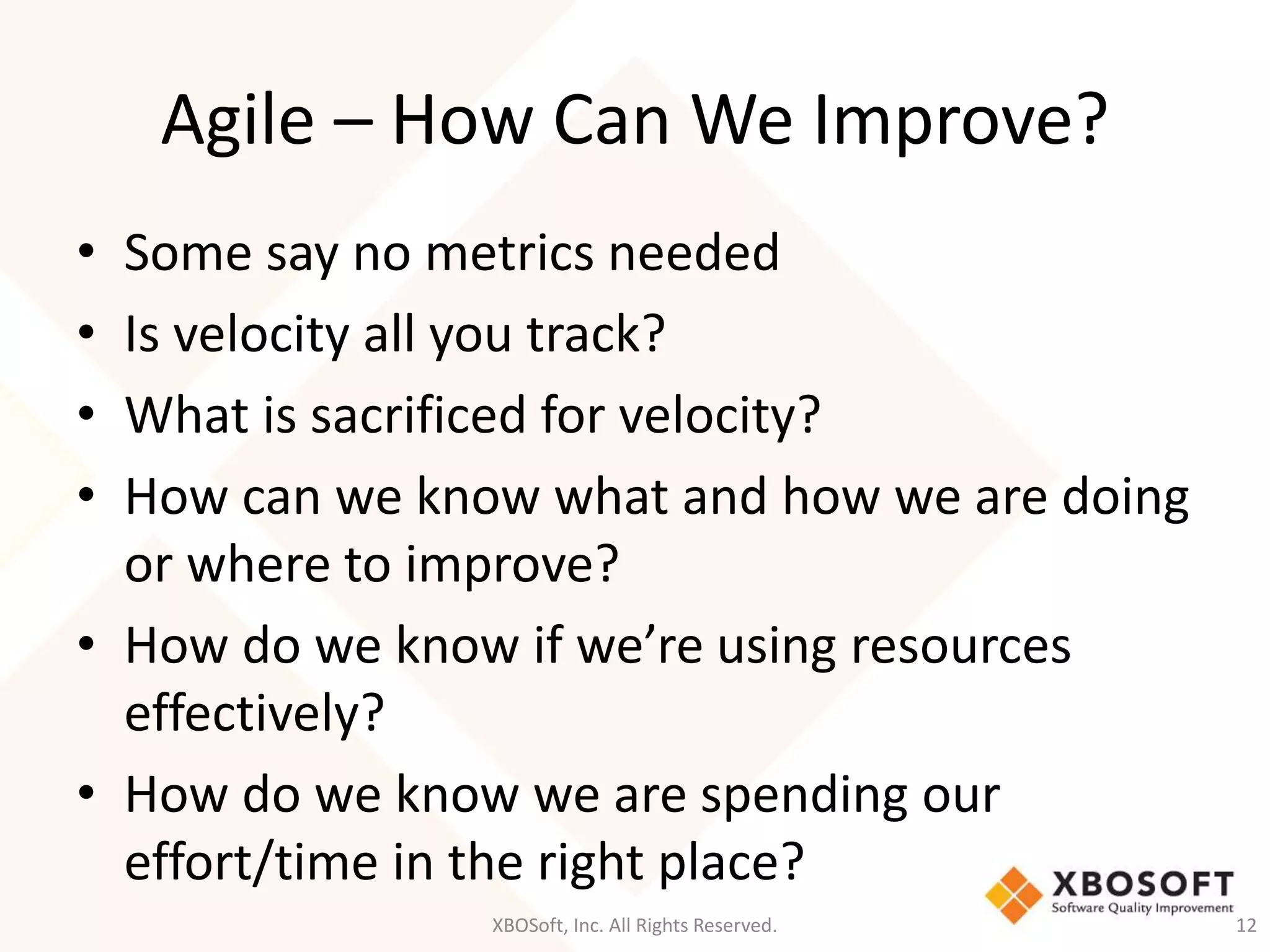 Agile – How Can We Improve? 
• Some say no metrics needed 
• Is velocity all you track? 
• What is sacrificed for velocity? 
• How can we know what and how we are doing 
or where to improve? 
• How do we know if we’re using resources 
effectively? 
• How do we know we are spending our 
effort/time in the right place? 
XBOSoft, Inc. All Rights Reserved. 12 
 