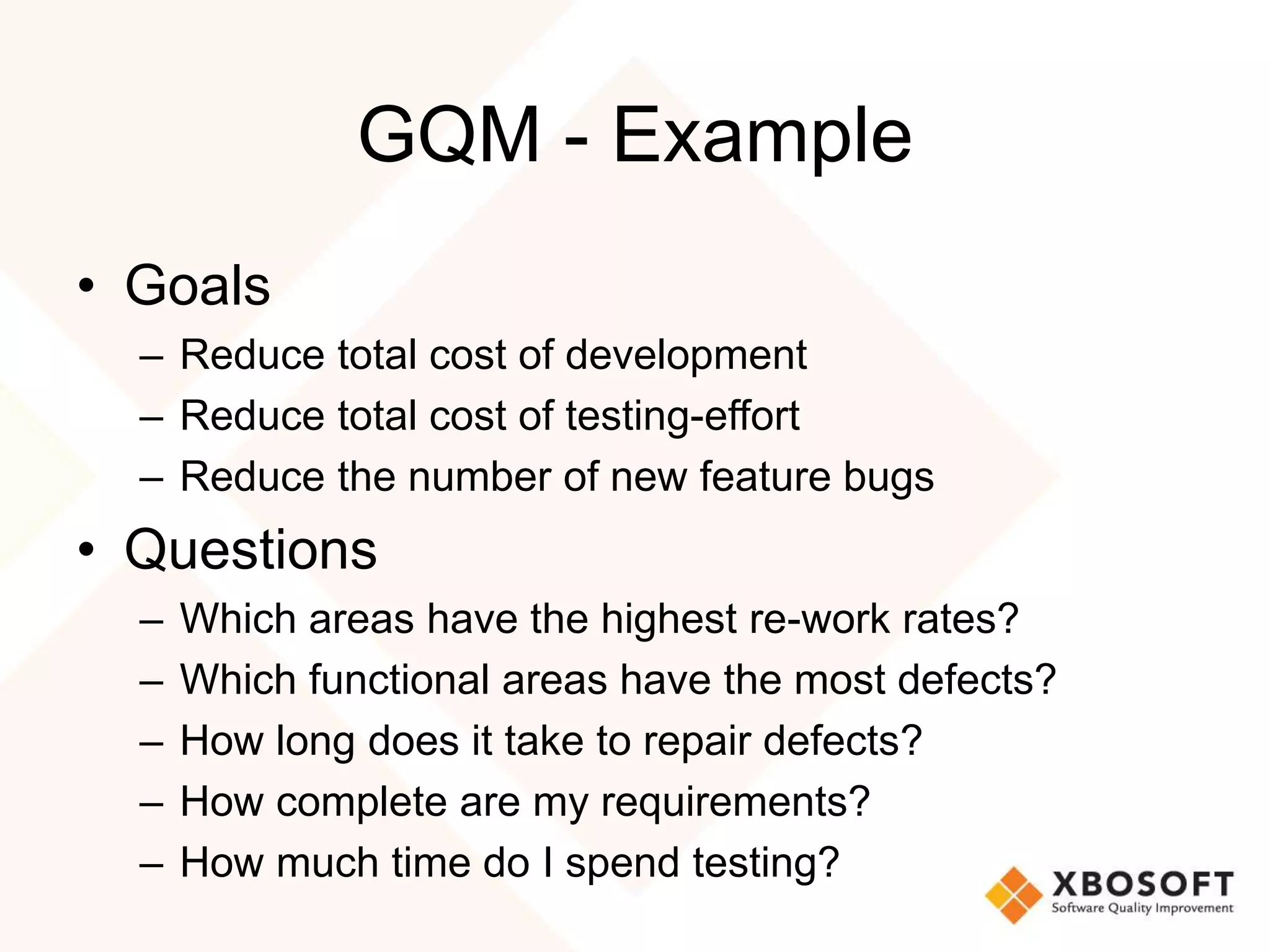 GQM - Example 
• Goals 
– Reduce total cost of development 
– Reduce total cost of testing-effort 
– Reduce the number of new feature bugs 
• Questions 
– Which areas have the highest re-work rates? 
– Which functional areas have the most defects? 
– How long does it take to repair defects? 
– How complete are my requirements? 
– How much time do I spend testing? 
 