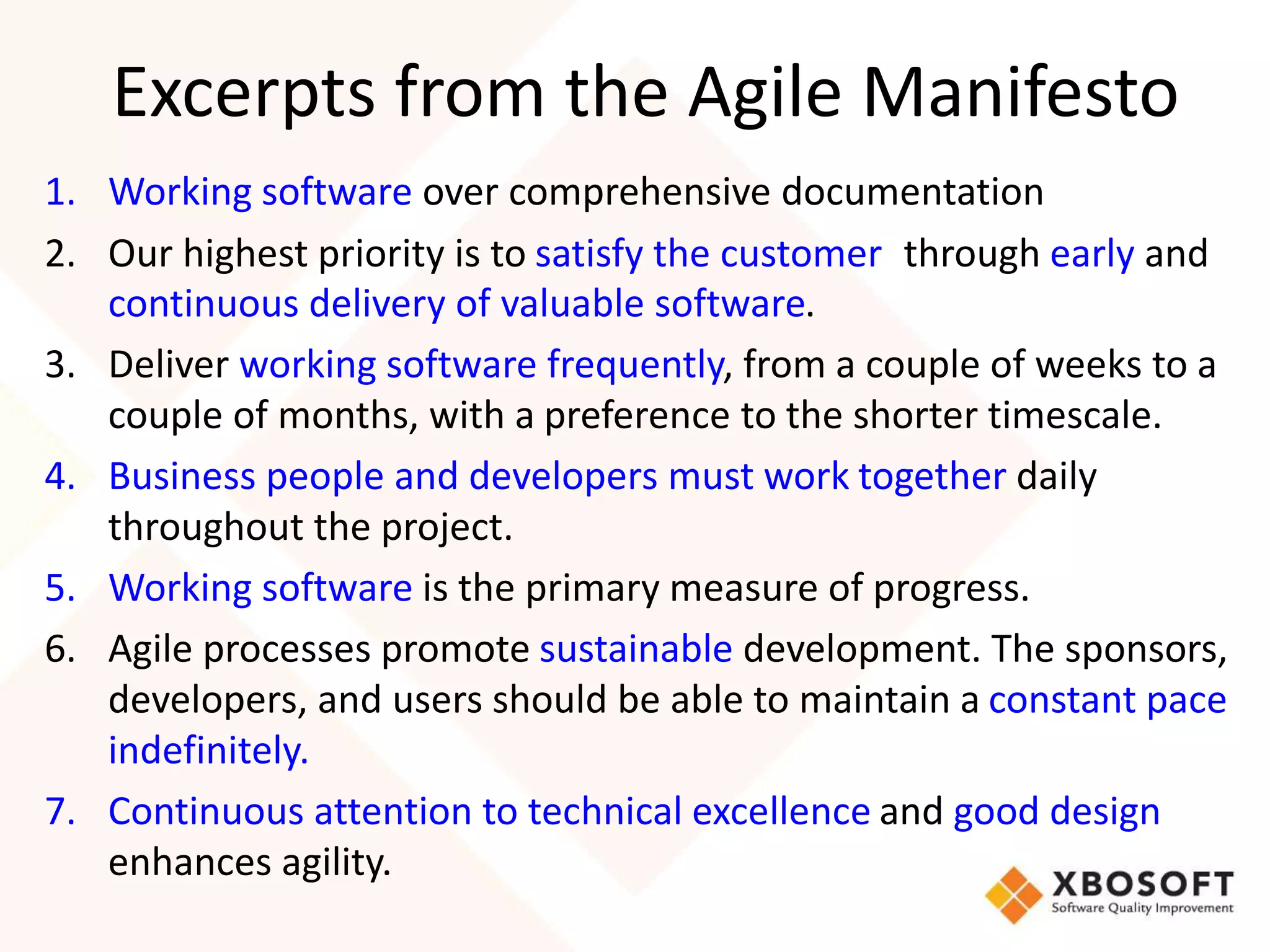 Excerpts from the Agile Manifesto 
1. Working software over comprehensive documentation 
2. Our highest priority is to satisfy the customer through early and 
continuous delivery of valuable software. 
3. Deliver working software frequently, from a couple of weeks to a 
couple of months, with a preference to the shorter timescale. 
4. Business people and developers must work together daily 
throughout the project. 
5. Working software is the primary measure of progress. 
6. Agile processes promote sustainable development. The sponsors, 
developers, and users should be able to maintain a constant pace 
indefinitely. 
7. Continuous attention to technical excellence and good design 
enhances agility. 
 