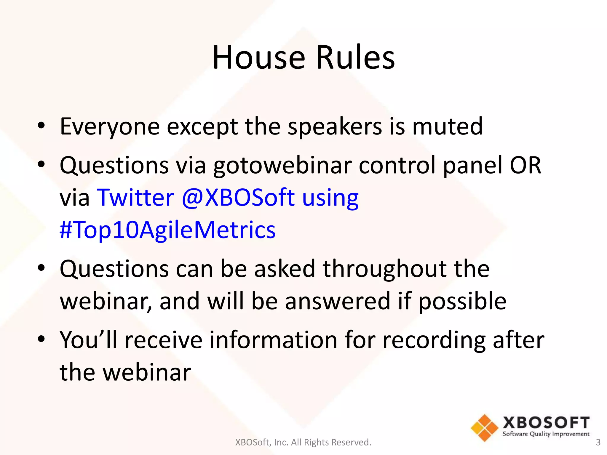 House Rules 
• Everyone except the speakers is muted 
• Questions via gotowebinar control panel OR 
via Twitter @XBOSoft using 
#Top10AgileMetrics 
• Questions can be asked throughout the 
webinar, and will be answered if possible 
• You’ll receive information for recording after 
the webinar 
XBOSoft, Inc. All Rights Reserved. 3 
 