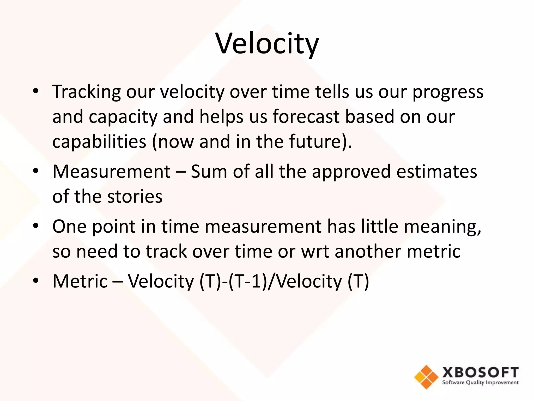 Velocity 
• Tracking our velocity over time tells us our progress 
and capacity and helps us forecast based on our 
capabilities (now and in the future). 
• Measurement – Sum of all the approved estimates 
of the stories 
• One point in time measurement has little meaning, 
so need to track over time or wrt another metric 
• Metric – Velocity (T)-(T-1)/Velocity (T) 
 