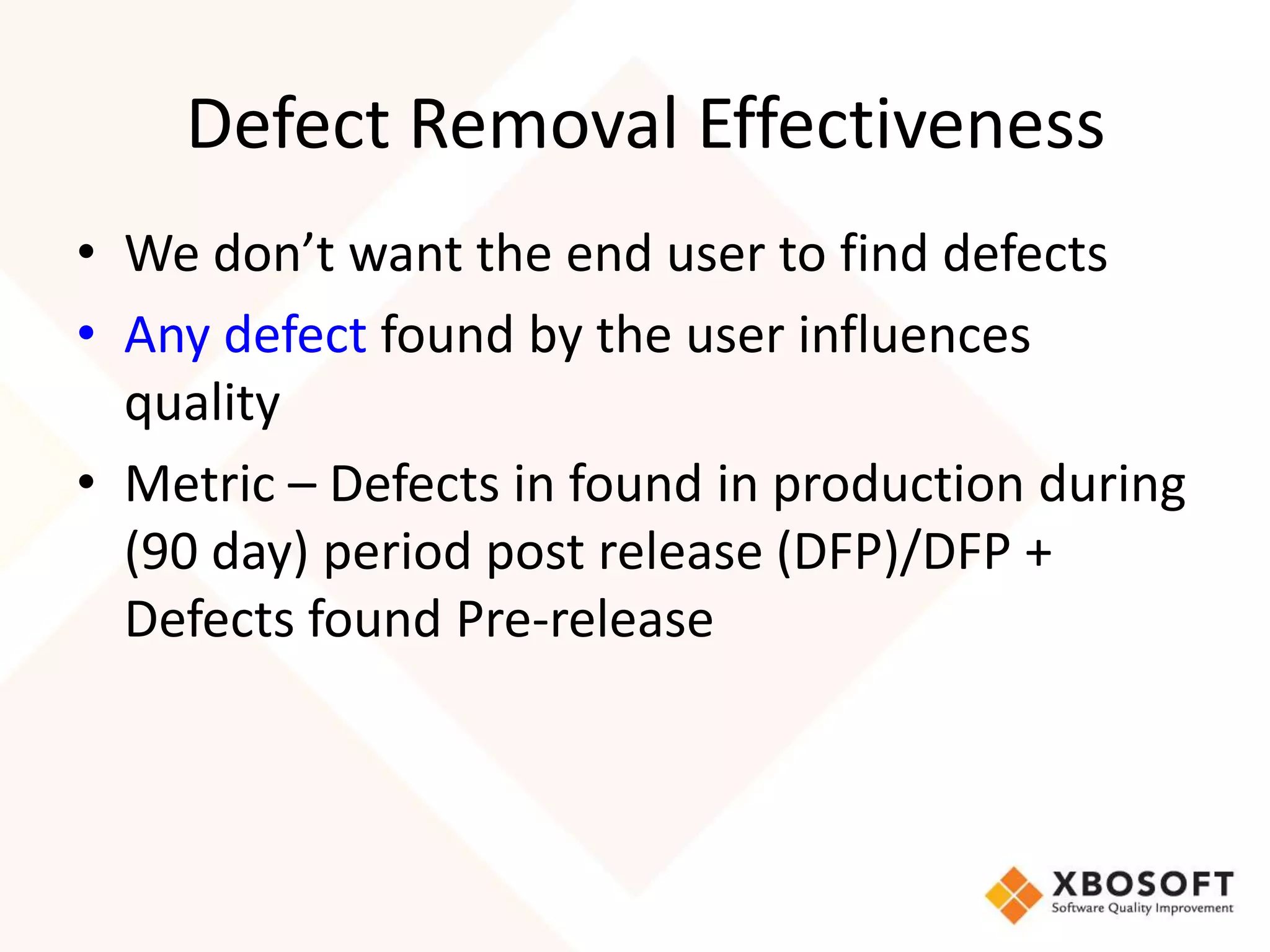 Defect Removal Effectiveness 
• We don’t want the end user to find defects 
• Any defect found by the user influences 
quality 
• Metric – Defects in found in production during 
(90 day) period post release (DFP)/DFP + 
Defects found Pre-release 
 